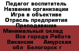 Педагог-воспитатель › Название организации ­ Игра в объективе › Отрасль предприятия ­ Преподавание › Минимальный оклад ­ 15 000 - Все города Работа » Вакансии   . Амурская обл.,Белогорск г.